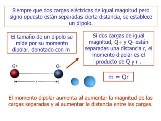 Siempre que dos cargas eléctricas de igual magnitud pero signo opuesto están separadas cierta distancia, se establece un dipolo. El tamaño de un dipolo se mide por su momento dipolar, denotado con  m  Si dos cargas de igual magnitud, Q+ y Q- están separadas una distancia r, el momento dipolar es el producto de Q y r  . m  = Qr E l momento dipolar aumenta al aumentar la magnitud de las cargas   separadas y al aumentar la distancia entre las cargas. 