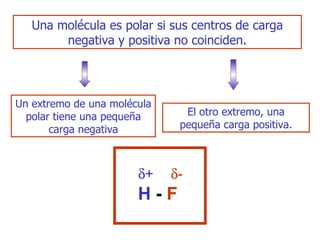 U na molécula es polar si sus centros de carga negativa y positiva no coinciden. Un extremo de una molécula polar tiene una pequeña carga negativa E l otro extremo, una pequeña carga positiva. H  -  F  +  - 