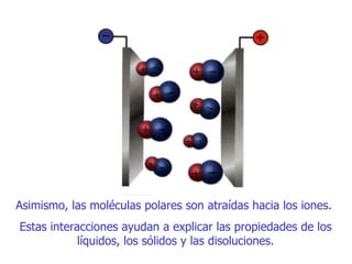 Asimismo, la s  moléculas polares son atraídas hacia los iones.  Estas interacciones ayudan a explicar las propiedades de lo s  líquidos, los sólidos y las disoluciones . 