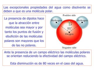 Ante la presencia de un campo eléctrico las moléculas polares se orientan reduciendo la efectividad del campo eléctrico.  Esta disminución es de 80 veces en el caso del agua. Las excepcionales propiedades del agua como disolvente se deben a que es una molécula polar. La presencia de dipolos hace que la atracción entre moléculas sea mayor y por tanto los puntos de fusión y ebullición de las moléculas polares son mayores que los de las no polares. 