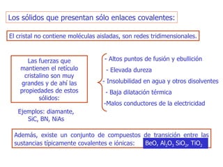 Los sólidos que presentan sólo enlaces covalentes: El cristal no contiene moléculas aisladas, son redes   tridimensionales . Las fuerzas que mantienen el retículo cristalino son muy   grandes y de ahí las propiedades de estos sólidos: - Altos puntos de fusión y ebullición - Elevada dureza - Insolubilidad en agua y otros disolventes - Baja dilatación térmica - Malos conductores de la electricidad Ejemplos: diamante, SiC, BN, NiAs Además, existe un conjunto de compuestos de transición   entre las sustancias típicamente covalentes e iónicas:  BeO, Al 2 O 3  SiO 2 , TiO 2 