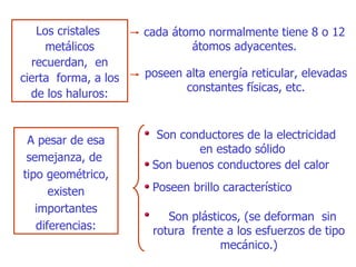 cada átomo normalmente tiene 8 o 12 átomos   adyacentes. Los cristales  metálicos recuerdan,  en cierta  forma, a los de los haluros: poseen alta energía reticular ,  elevadas constantes físicas, etc. A  pesar de esa semejanza, de  tipo geométrico, existen importantes diferencias: Son conductores de la electricidad en estado sólido Son buenos  conductores del calor Poseen brillo car a cter ís tico Son plásticos,  ( se deforman  sin rotura  frente a  l os esfuerzos de tipo mecánico .) 