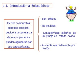 1.1.- Introducción al Enlace Iónico. Ciertos co mpuestos   químicos sencillos,  debido a la semejanza de sus propiedades, pueden agruparse  por sus características . -  Son  sólidos - N o volátiles - C onductividad eléctrica es m u y baja   en  estado  sólido - A u men ta  m arcadamente por fusión 
