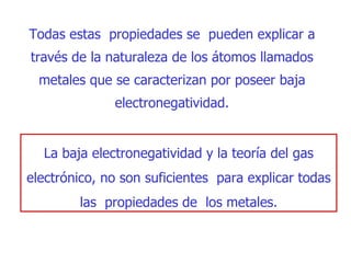 Todas estas  propiedades se  pueden explicar a través de la   naturaleza de los áto m os llamados  m etales que se caracterizan por poseer   baja electronegatividad. L a baja electronegatividad y la teoría del gas electrónico, no son suficientes  para explicar todas las  propiedades de  los metales. 