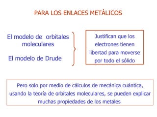 Pero solo  por medio de cálculos de mecánica cuántica ,  usando la teoría de orbitales moleculares ,  se pueden explicar muchas propiedades de los metales  PARA  LOS ENLACES METÁLICOS El modelo de  orbitales moleculares El  modelo de  Drude Justifican que  los electrones tienen libertad para   moverse por todo el sólido 