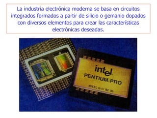 La industria electrónica moderna se basa en circuitos integrados formados a partir de silicio o geman i o   dopados con diversos elementos para crear las características electrónicas deseadas . 