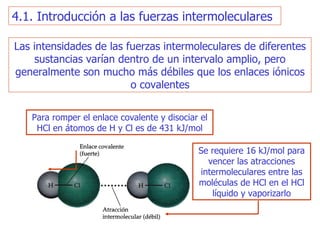 Las intensidades de las fuerzas intermoleculares de diferentes sustancias varían dentro de un intervalo amplio, pero generalmente son mucho más débiles que los enlaces iónicos o covalentes P ara romper el enlace covalente y disociar el HCl en átomos de H y Cl es de 431 kJ/mol S e requiere 16 kJ/mol para vencer las atracciones intermoleculares entre las moléculas de HCl en el HCl líquido y vaporizarlo 4.1. Introducción a las fuerzas intermoleculares 