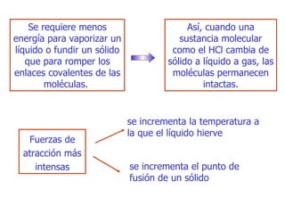Se requiere menos energía para vaporizar un líquido o fundir un sólido que para romper los enlaces covalentes de las moléculas.  Así, cuando una sustancia molecular como el HCl cambia de sólido a líquido a gas, las moléculas permanecen   intactas. F uerzas de atracción más intensas se incrementa la temperatura a la que el líquido   hierve se incrementa el punto de fusión de un sólido 