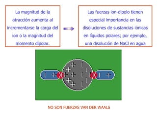 La magnitud de la atracción aumenta al incrementarse la carga del ion o la magnitud del momento dipolar. Las fuerzas ion-dipolo tienen especial importancia en las  di soluciones de sustancias iónicas en líquidos polares; por ejemplo, una  di solución de NaC l  en agua NO SON FUERZAS VAN DER WAALS 