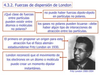 4.3.2. Fuerzas de dispersión de London ¿Qué clase de fuerzas  e nt r e   partículas pueden existir entre átomos o moléculas no   polares? no puede haber fuerzas dipolo-dipolo  en  partículas no polares. los gases no polares pueden   licuarse -> debe haber algún tipo de interacciones de atracción entre   las partículas. El primero en proponer un origen para esta atracción fue el físico   alemán-estadounidense Fritz London en 1930. London reconoció que el movimiento de los electrones en un átomo o molécula puede crear un momento dipolar instantáneo. Fritz London  1900-1954 