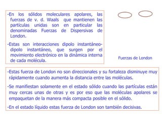 -En los sólidos moleculares apolares, las fuerzas de v. d. Waals  que mantienen las partículas unidas son en particular las denominadas Fuerzas de Dispersivas de London.  -Estas son interacciones dipolo instantáneo-dipolo instantáneo, que surgen por el movimiento electrónico en la dinámica interna de cada molécula. -Estas fuerza de London no son direccionales y su fortaleza disminuye muy rápidamente cuando aumenta la distancia entre las moléculas.  -Se manifiestan solamente en el estado sólido cuando las partículas están muy cercas unas de otras y es por eso que las moléculas apolares se empaquetan de la manera más compacta posible en el sólido.  -En el estado líquido estas fuerza de London son también decisivas. Fuerzas de London  