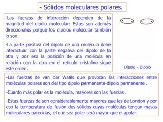 - Sólidos moleculares polares.   -Las fuerzas de interacción dependen de la magnitud del dipolo molecular: Estas son además direccionales porque los dipolos molecular también lo son.  -La parte positiva del dipolo de una molécula debe interactuar con la parte negativa del dipolo de la otra y por eso la posición de una molécula en relación con la otra en el retículo cristalino sigue este orden. -Las fuerzas de van der Waals que provocan las interacciones entre moléculas polares son del tipo dipolo permanente-dipolo permanente . -Cuanto más polar es la molécula, mayores son las fuerzas . -Estas fuerzas de son considerablemente mayores que las de London y por eso la temperatura de fusión dos sólidos cuyas moléculas tengan masas moleculares parecidas, el que sea polar será mayor que el apolar. Dipolo - Dipolo  