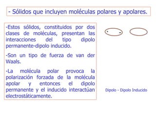 - Sólidos que incluyen moléculas polares y apolares.  -Estos sólidos, constituidos por dos clases de moléculas, presentan las interacciones del tipo dipolo permanente-dipolo inducido.  -Son un tipo de fuerza de van der Waals. -La molécula polar provoca la polarización forzada de la molécula apolar y entonces el dipolo permanente y el inducido interactúan electrostáticamente. Dipolo - Dipolo Inducido  