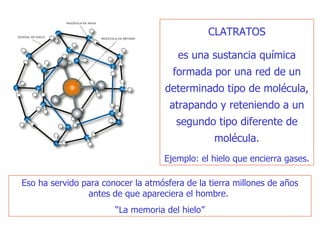 CLATRATOS es una sustancia química formada por una red de un determinado tipo de molécula, atrapando y reteniendo a un segundo tipo diferente de molécula. Ejemplo: el hielo que encierra gases. Eso ha servido para conocer la atmósfera de la tierra millones de años antes de que apareciera el hombre.  “ La memoria del hielo” 