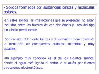 - Sólidos formados por sustancias iónicas y moléculas polares.  -En estos sólidos las interacciones que se presentan no están incluidas entre las fuerzas de van der Waals y  son del tipo ion-dipolo permanente.  -Son considerablemente fuertes y determinan frecuentemente la formación de compuestos químicos definidos y muy estables. -Un ejemplo muy conocido es el de los hidratos salinos, donde el agua está ligada al catión o al anión por fuertes atracciones electrostáticas. 