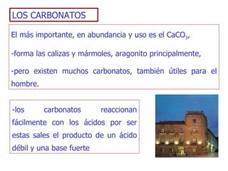 LOS CARBONATOS El más importante, en abundancia y uso es el CaCO 3 ,  -forma las calizas y mármoles, aragonito principalmente,  -pero existen muchos carbonatos, también útiles para el hombre. -los carbonatos reaccionan fácilmente con los ácidos por ser estas sales el producto de un ácido débil y una base fuerte  