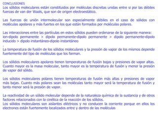CONCLUSIONES  Los sólidos moleculares están constituidos por moléculas discretas unidas entre si por las débiles fuerzas de van der Waals, que son de origen electroestático. Las fuerzas de unión intermolecular son especialmente débiles en el caso de sólidos con moléculas apolares y más fuertes en los que están formados por moléculas polares. Las interacciones entre las partículas en estos sólidos pueden ordenarse de la siguiente manera:  ion-dipolo permanente > dipolo permanente-dipolo permanente > dipolo permanente-dipolo inducido > dipolo instantáneo-dipolo instantáneo .  La temperatura de fusión de los sólidos moleculares y la presión de vapor de los mismos depende fuertemente del tipo de moléculas que los forman. Los sólidos moleculares apolares tienen temperaturas de fusión bajas y presiones de vapor altas. Cuanto mayor es la masa molecular, tanto mayor es la temperatura de fusión y menor la presión de vapor del sólido. Los sólidos moleculares polares tienen temperaturas de fusión más altas y presiones de vapor más bajas. Cuanto más polares sean las moléculas tanto mayor será la temperatura de fusión y tanto menor será la presión de vapor.  La reactividad de un sólido molecular depende de la naturaleza química de la sustancia y de otros factores relacionados con la cinética de la reacción de los sólidos. Los sólidos moleculares son aislantes eléctricos y no conducen la corriente porque en ellos los electrones están fuertemente localizados entre y dentro de las moléculas 