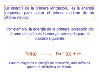 La energía de la primera ionización,  es la energía requerida para quitar el primer electrón de un átomo neutro. Por ejemplo, la energía de la primera ionización del átomo de sodio es la energía necesaria para el proceso siguiente: Cuanto mayor es la energía de ionización, más difícil es quitar un electrón a un átomo. Na( g )   Na   +  ( g) + e- 