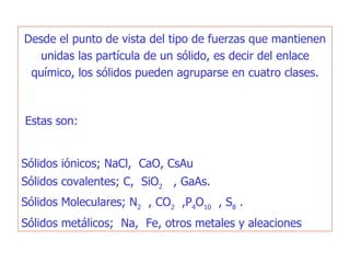 Desde el punto de vista del tipo de fuerzas que mantienen unidas las partícula de un sólido, es decir del enlace químico, los sólidos pueden agruparse en cuatro clases.   Estas son:  Sólidos iónicos; NaCl,  CaO, CsAu Sólidos covalentes; C,  SiO 2   , GaAs.   Sólidos Moleculares; N 2   , CO 2   ,P 4 O 10   , S 8  .   Sólidos metálicos;  Na,  Fe, otros metales y aleaciones   