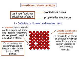 No existen cristales perfectos Las imperfecciones cristalinas afectan propiedades físicas propiedades mecánicas  1 .-  Defectos puntuales de dimensión cero . •  Vacante : hueco dejado por la ausencia del átomo que debería encontrarse en esa posición según la estructura cristalina. E n los metales, las concentraciones de huecos suelen ser de   1 entre 10000 átomos. •  Defecto intersticial o autointersticial : presencia de un   átomo en un lugar intersticial entre átomos que le rodean   ubicados en sitios   atómicos  n ormales . 
