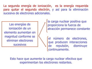 La segunda energía de ionización,  es la energía requerida para quitar el segundo electrón , y así para la eliminación sucesiva de electrones adicionales. L as energías de ionización de un elemento aumentan en magnitud conforme se eliminan electrones sucesivos Esto hace que aumente la carga nuclear efectiva que experimentan los electrones restantes. la carga nuclear positiva que proporciona la fuerza de atracción permanece constante el número de electrones, que producen interacciones de repulsión, disminuye continuamente.  