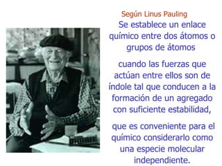 Según  Linus Pauling  Se establece un enlace químico entre dos átomos o grupos de átomos  cuando las   fuerzas que actúan entre ellos son de índole tal que conducen a la formación de un agregado con suficiente estabilidad, que es conveniente para el químico  c onsiderarlo como una especie molecular independiente. 