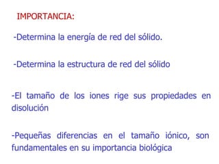 IMPORTANCIA: -Determina la energía de red del sólido. -Determina la estructura de red del sólido -El tamaño de los iones rige sus propiedades en disolución -Pequeñas diferencias en el tamaño iónico, son fundamentales en su importancia biológica 