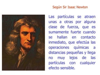 Según  Sir Isaac Newton Las partículas se atraen unas a otras por alguna clase de fuerza,   que es sumamente fuerte cuando se hallan en contacto inmediato, que efectúa las operaciones químicas a distancias pequeñas y llega no   muy lejos de las partículas con cualquier efecto sensible. 