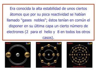 Era conocida la alta  es tabilidad de unos ciertos átomos que por su poca reactividad   se habían  llamado "gases  nobles"; éstos tenían en común el disponer en su   última capa un cierto número de electrones (2  para el  helio y  8 en todos  lo s otros casos). 