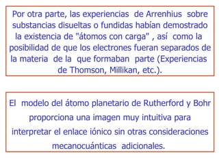 El  modelo del átomo planetario de Rutherford y Bohr proporciona una   imagen muy intuitiva para interpretar el enlace iónico sin otras consideraciones mecanocuánticas  adicionales.  Por otra parte, las experiencias  de Arrenhius  sobre substancias disueltas o fundidas habían demostrado la existencia de "átomos con   carga" , así  como la  posibilidad de que los electrones fueran separados de   la materia  de la  que formaban  parte (Experiencias  de Thomson, Millikan,   etc.). 