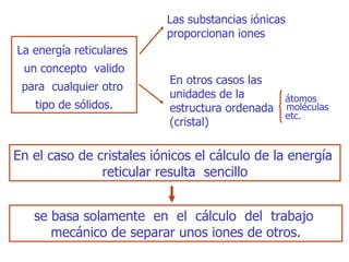 L a energía   reticulares  un concepto  valido para  cualquier otro  tipo de sólidos . Las  substancias   iónicas proporcionan  iones E n  otros  casos las unidades  de la  estructura ordenada (cristal) átomos moléculas etc. En el caso de cristales   iónicos el cálculo de la energía  reticular resulta  sencillo se basa   solamente  en  el  cálculo  del  trabajo  mecánico de separar unos iones de   otros . 