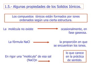 1.5.- Algunas propiedades de l o s Solidos Iónicos. Los compuestos  iónicos están formados por iones ordenados según una cierta   estructura. lo que carece en la práctica de   sentido. En rigor   una "molécula" de esa sal  (NaCl)n L a  molécula no existe  ocasionalmente, en fase   gaseosa . L a fórmula NaC l  la   proporción en que se encuentran los iones .   