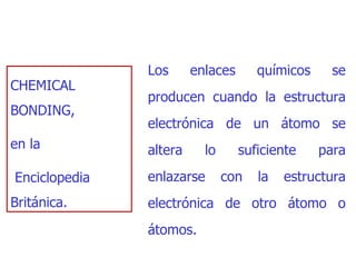 CHEMICAL BONDING,  en la Enciclopedia Británica .   Los enlaces químicos se producen cuando la estructura electrónica   de un átomo se altera lo suficiente para enlazarse con la estructura   electrónica de otro átomo o átomos. 