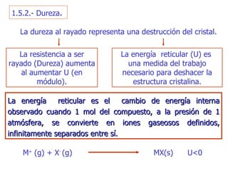 1.5.2.- Dureza . La energía  reticular  (U)  es  una medida del trabajo necesario para deshacer la   estructura cristalina. La dureza al rayado representa una destrucción del cristal . La resistencia a ser rayado (Dureza) aumenta al aumentar U (en módulo). La energía  reticular  e s el  ca mbio  de energía interna observado cuando 1  m ol del co mpu esto, a la   presión de 1 atmósfera, se convierte en iones gaseosos definidos, infinitamente separados entre sí. M +  (g) + X -  (g)  MX(s)  U<0 