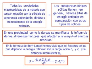 T odas las  propiedades macroscópicas de la   materia que tengan relación con la pérdida de coherencia dependerán, directa o indirectamente de la energía reticular. Las  substancias iónicas sólidas tienen,  en general,  valores altos de energía reticular en comparación con otros tipos de sólidos . En u na propiedad  como la dureza se manifiest a   la influencia  de los  diferentes factores  que afectan a la magnitud energía reticular. En la fórmula de Bo rn- Landé hemos visto que los factores de los que depende la energía reticular son la carga iónica Z 1   y Z 2   y la  distancia internuclear d 0 . -N   A   Z 1 Z 2  e 2 U = (1- 1/ n) d° 
