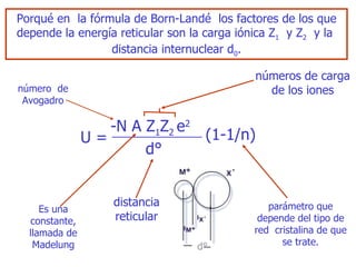Porqué en  la fórmula de Bo rn- Landé  los factores de los que depende la energía reticular son la carga iónica Z 1   y Z 2   y la  distancia internuclear d 0 . -N   A   Z 1 Z 2  e 2 U = (1- 1/ n) d° número  de Avogadro números de carga de los   iones distancia reticular E s una constante, llamada de   Madelung parámetro que depende del tipo de red  cristalina de que   se trate. d° 