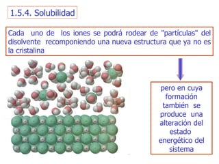 1.5.4. Solubilidad Cada  uno de  los iones se podrá rodear de "partículas" del disolvente  recomponiendo una nueva estructura que ya no   es la cristalina pero en cuya formación también  se produce  una alteración   del estado  energético del sistema 