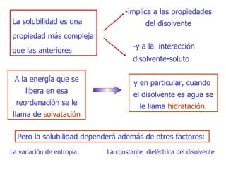 La solubilidad es una propiedad más compleja que las anteriores - implica a las propiedades del disolvente - y a la  interacción disolvente-soluto A la energía que se libera en esa reordenación se le llama de  solvataci ó n y en particular, cuando  el disolvente   es agua   se le llama  hidrataci ó n . Pero la solubilidad dependerá ade m ás  de  otros factores : L a variación de entropía La constante  dieléctrica del disolvente 