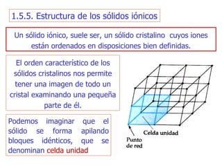 1.5.5. Estructura de los sólidos iónicos Un sólido  iónico, suele ser, un  sólido   cristalino  cuyos   iones están ordenados en disposiciones bien definidas . El o rden característico de los sólidos cristalinos nos permite tener una imagen de  todo  un cristal examinando una pequeña parte de él. Podemos imaginar que el  sólido  se forma apilando bloques idénticos,  que  se denomina n   celda uni dad 