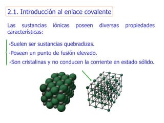 Las sustancias iónicas poseen diversas propiedades características: -S uelen ser sustancias quebradizas . -Poseen un  punto de fusión elevado . -S on   cristalinas y no conducen la corriente en estado sólido. 2.1. Introducción al enlace covalente 
