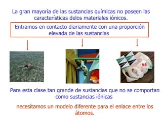 La gran mayoría de las sustancias químicas no poseen las características delos materiales iónicos. E ntramos en contacto diariamente  con u na proporción elevada de las sustancias  Para  esta  clase tan grande de sustancias que no se comportan como sustancias   iónicas   necesitamos un modelo diferente para el enlace entre los átomos. 