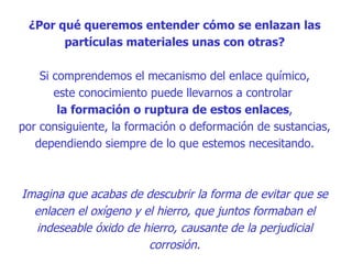 ¿Por qué queremos entender cómo se enlazan las partículas materiales unas con otras? Si comprendemos el mecanismo del enlace químico, este conocimiento puede llevarnos a controlar  la formación o ruptura de estos enlaces , por consiguiente, la formación o deformación de sustancias, dependiendo siempre de lo que estemos necesitando. Imagina que acabas de descubrir la forma de evitar que se enlacen el oxígeno y el hierro, que juntos formaban el indeseable óxido de hierro, causante de la perjudicial corrosión. 