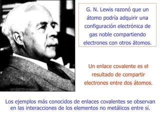 G. N.   Lewis razonó que un átomo podría adquirir una configuración electrónica de gas   noble compartiendo electrones con otros átomos. Un enlace covalente es el resultado de compartir electrones entre dos átomos.  Los ejemplos más conocidos de enlaces covalentes se observan en las interacciones de los elementos no metálicos entre sí. 