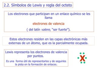 Los electrones que participan en un enlace químico se les llama   electrones de valencia   ( del latín  valere , “ser fuerte”).  Estos electrones residen en las capas electrónicas más externas de un átomo, que es la parcialmente ocupada. Lewis representa los electrones de valencia por puntos.   Es una  forma útil de representarlos y de seguirles la pista en la formación de enlaces. X 2.2. Símbolos de Lewis y regla del octeto 
