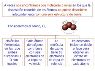 A veces   nos  encontramos  con moléculas o iones   en los que la disposición conocida de los átomos   no puede describirse   adecuadamente   con una sola estructura de Lewis . Consideremos el ozono,  O 3 M oléculas flexionadas en las  que  ambas distancias O—O son iguales Cada átomo de oxígeno  c ontribuye con seis electrones de la capa de valencia L a molécula de ozono tiene 18 electrones de capa de valencia Es necesario incluir un doble enlace para obtener un octeto de electrones en cada átomo 