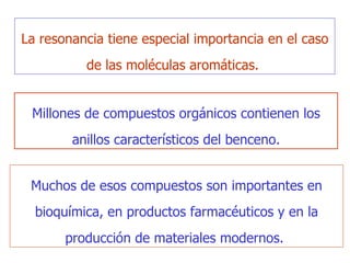 Millones de  compuestos orgánicos contienen los anillos característicos del benceno. Muchos de esos compuestos son importantes en bioquímica, en productos farmacéuticos y en la producción   de materiales modernos.  La resonancia tiene especial importancia en el caso de las moléculas aromáticas.  