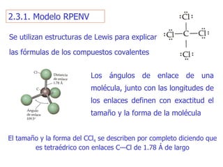 2.3.1. Modelo RPENV Los ángulos de enlace de una molécula, junto con las longitudes  de  los enlaces definen con exactitud el tamaño y la forma de la molé cul a El tamaño y la forma del CC l 4  se describen por completo di ciendo  que es tetraédrico con enlaces C—Cl de 1.78 Á de largo Se u tilizan estructuras de Lewis para explicar las fórmulas de los compuestos covalentes 