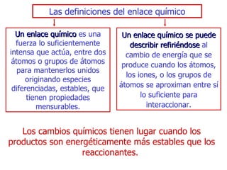 Las definiciones del enlace químico Un   enlace químico   es una fuerza lo suficientemente intensa que actúa, entre dos átomos o grupos de átomos para mantenerlos unidos originando especies diferenciadas, estables, que tienen propiedades mensurables. Un enlace químico se puede describir refiriéndose   al cambio de   energía que se produce cuando los átomos, los iones, o los grupos de   átomos se aproximan entre sí lo suficiente para interaccionar. L os cambios químicos tienen lugar cuando   los productos son energéticamente más estables que los   reaccionantes.  