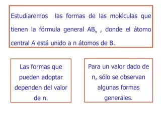 E studiar emos  las formas de las moléculas que   tienen la fórmula general AB n   , don de  el átomo central A está unido a n átomos de B . Las formas que pueden adoptar dependen del valor  de n . Para un valor dado de n, sólo se observan algunas formas generales. 