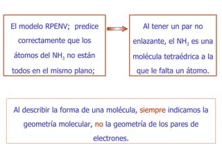 E l modelo RPENV;  predice correctamente que los átomos del NH 3  no están todos en el mismo plano;  Al tener un par no enlazante,  el NH 3   es  una molécula tetraédrica a la que le falta un átomo. Al  describir la forma de una molécula,   siempre   indicamos la geometría molecular,   no   la geometría de los  p ares de electrones. 